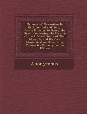 Memoirs of Maximilian De Bethune, Duke of Sully, Prime Minister to Henry the Great: Containing the History of the Life and Reign of That Monarch, and His Own Administration Under Him,