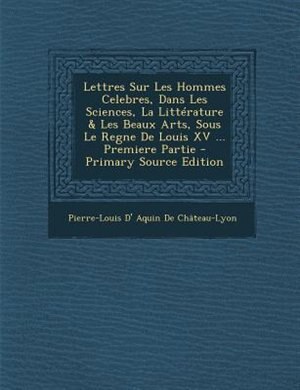 Front cover_Lettres Sur Les Hommes Celebres, Dans Les Sciences, La LittTrature & Les Beaux Arts, Sous Le Regne De Louis XV ... Premiere Partie - Primary Source Edition