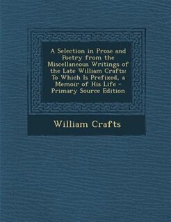 A Selection in Prose and Poetry from the Miscellaneous Writings of the Late William Crafts: To Which Is Prefixed, a Memoir of His Life - Primary Source Edition