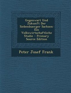 Gegenwart Und Zukunft Der Siebenbuerger Sachsen: Ein Volkswirtschaftliche Studie - Primary Source Edition