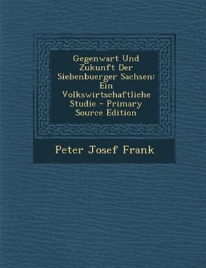 Gegenwart Und Zukunft Der Siebenbuerger Sachsen: Ein Volkswirtschaftliche Studie - Primary Source Edition