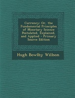 Currency: Or, the Fundamental Principles of Monetary Science Postulated, Explained, and Applied - Primary Sou