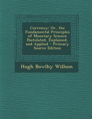 Currency: Or, the Fundamental Principles of Monetary Science Postulated, Explained, and Applied - Primary Sou