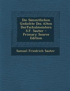 Die SSmmtlichen Gedichte Des Alten Dorfschulmeisters S.F. Sauter - Primary Source Edition