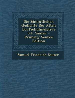 Die SSmmtlichen Gedichte Des Alten Dorfschulmeisters S.F. Sauter - Primary Source Edition