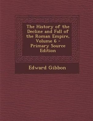 The History of the Decline and Fall of the Roman Empire, Volume 6 - Primary Source Edition