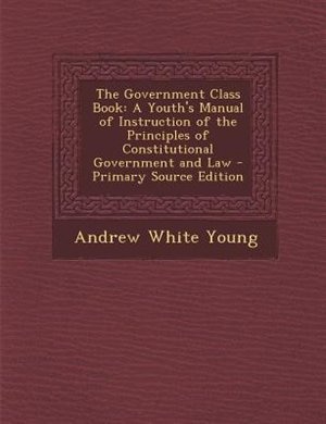 The Government Class Book: A Youth's Manual of Instruction of the Principles of Constitutional Government and Law - Primary So