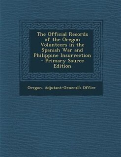 The Official Records of the Oregon Volunteers in the Spanish War and Philippine Insurrection - Primary Source Edition