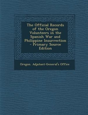 The Official Records of the Oregon Volunteers in the Spanish War and Philippine Insurrection - Primary Source Edition