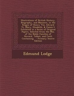 Illustrations of British History, Biography, and Manners, in the Reigns of Henry Viii, Edward Vi, Mary, Elizabeth, & James I: Exhibited in a Series of Original Papers, Selected from the Mss. of the Noble Families of Howard, T