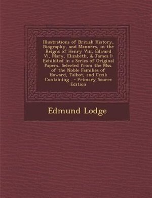 Illustrations of British History, Biography, and Manners, in the Reigns of Henry Viii, Edward Vi, Mary, Elizabeth, & James I: Exhibited in a Series of Original Papers, Selected from the Mss. of the Noble Families of Howard, T