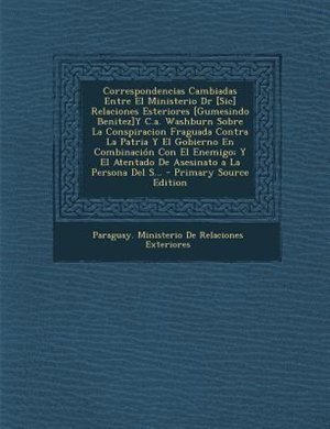 Correspondencias Cambiadas Entre El Ministerio Dr [Sic] Relaciones Esteriores [Gumesindo Benitez]Y C.a. Washburn Sobre La Conspiracion Fraguada Contra La Patria Y El Gobierno En Combinaci=n Con El Enemigo; Y El Atentado De Asesinato a La Persona Del S...