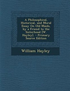 A Philosophical, Historical, and Moral Essay On Old Maids, by a Friend to the Sisterhood [W. Hayley]. - Primary Source Edition