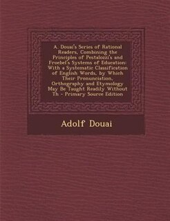A. Douai's Series of Rational Readers, Combining the Principles of Pestalozzi's and Froebel's Systems of Education: With a Systematic Classification of English Words, by Which Their Pronunciation, Orthography and Et