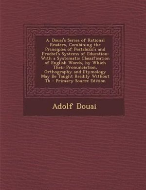 A. Douai's Series of Rational Readers, Combining the Principles of Pestalozzi's and Froebel's Systems of Education: With a Systematic Classification of English Words, by Which Their Pronunciation, Orthography and Et