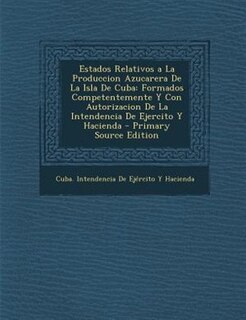 Estados Relativos a La Produccion Azucarera De La Isla De Cuba: Formados Competentemente Y Con Autorizacion De La Intendencia De Ejercito Y Hacienda - Primary Sour