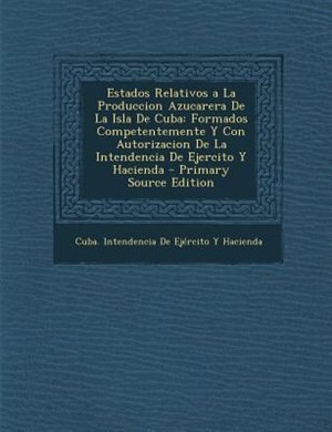 Estados Relativos a La Produccion Azucarera De La Isla De Cuba: Formados Competentemente Y Con Autorizacion De La Intendencia De Ejercito Y Hacienda - Primary Sour