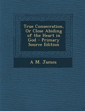 True Consecration, Or Close Abiding of the Heart in God - Primary Source Edition