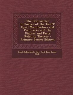 The Destructive Influence of the Tariff Upon Manufacture and Commerce and the Figures and Facts Relating Thereto - Primary Source Edition