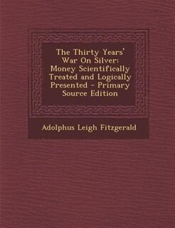 The Thirty Years' War On Silver: Money Scientifically Treated and Logically Presented - Primary Source Edition