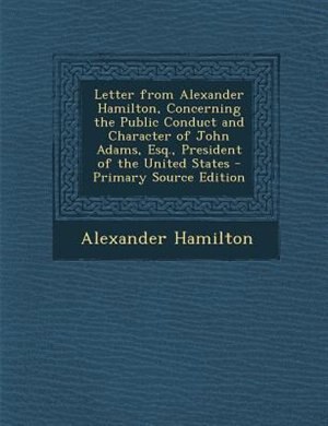 Letter from Alexander Hamilton, Concerning the Public Conduct and Character of John Adams, Esq., President of the United States - Primary Source Edition