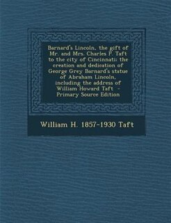 Barnard's Lincoln, the gift of Mr. and Mrs. Charles P. Taft to the city of Cincinnati; the creation and dedication of George Grey Barnard's statue of Abraham Lincoln, including the address of William Howard Taft  - Primary Source Edition