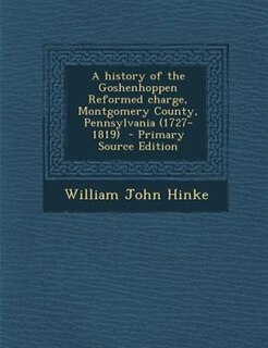A history of the Goshenhoppen Reformed charge, Montgomery County, Pennsylvania (1727-1819)  - Primary Source Edition