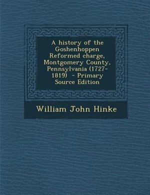 A history of the Goshenhoppen Reformed charge, Montgomery County, Pennsylvania (1727-1819)  - Primary Source Edition
