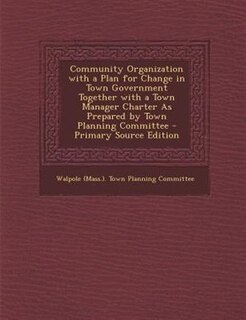 Community Organization with a Plan for Change in Town Government Together with a Town Manager Charter As Prepared by Town Planning Committee - Primary Source Edition