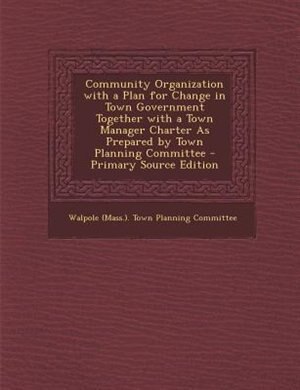 Community Organization with a Plan for Change in Town Government Together with a Town Manager Charter As Prepared by Town Planning Committee - Primary Source Edition