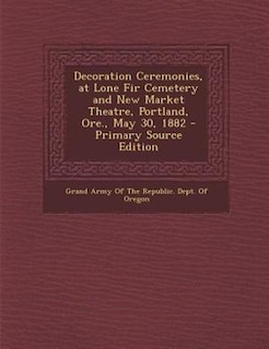 Front cover_Decoration Ceremonies, at Lone Fir Cemetery and New Market Theatre, Portland, Ore., May 30, 1882 - Primary Source Edition