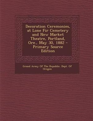 Front cover_Decoration Ceremonies, at Lone Fir Cemetery and New Market Theatre, Portland, Ore., May 30, 1882 - Primary Source Edition