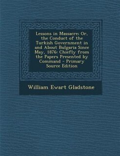 Lessons in Massacre; Or, the Conduct of the Turkish Government in and About Bulgaria Since May, 1876: Chiefly from the Papers Presented by Command