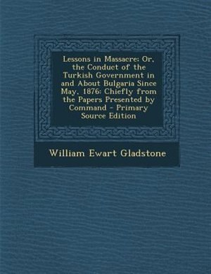 Lessons in Massacre; Or, the Conduct of the Turkish Government in and About Bulgaria Since May, 1876: Chiefly from the Papers Presented by Command