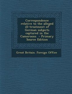 Correspondence relative to the alleged ill-treatment of German subjects captured in the Cameroons  - Primary Source Edition