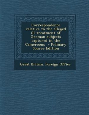 Correspondence relative to the alleged ill-treatment of German subjects captured in the Cameroons  - Primary Source Edition