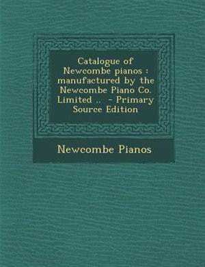 Catalogue of Newcombe pianos: manufactured by the Newcombe Piano Co. Limited ..  - Primary Source Edition