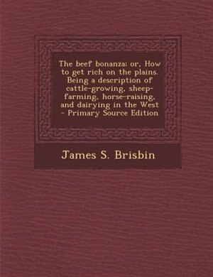 The beef bonanza; or, How to get rich on the plains. Being a description of cattle-growing, sheep-farming, horse-raising, and dairying in the West  - Primary Source Edition
