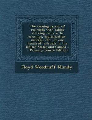 The earning power of railroads with tables showing facts as to earnings, capitalization, mileage, etc., of one hundred railroads in the United States and Canada ..  - Primary Source Edition