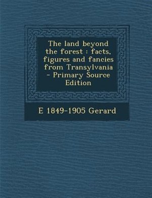 The land beyond the forest: facts, figures and fancies from Transylvania  - Primary Source Edition