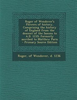Roger of Wendover's Flowers of history, Comprising the history of England from the descent of the Saxons to A.D. 1235; formerly ascribed to Matthew Paris  - Primary Source Edition