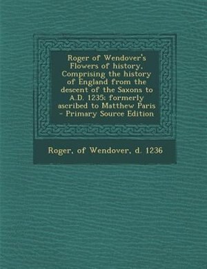 Roger of Wendover's Flowers of history, Comprising the history of England from the descent of the Saxons to A.D. 1235; formerly ascribed to Matthew Paris  - Primary Source Edition