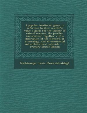 A popular treatise on gems, in reference to their scientific value; a guide for the teacher of natural sciences, the jeweller, and amateur: together with a description of the elements of mineralogy, and all ornamental and architectural mat