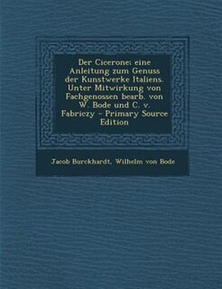 Der Cicerone; eine Anleitung zum Genuss der Kunstwerke Italiens. Unter Mitwirkung von Fachgenossen bearb. von W. Bode und C. v. Fabriczy - Primary Source Edition