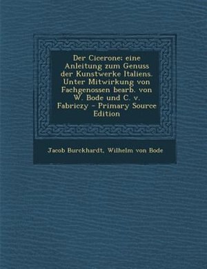 Der Cicerone; eine Anleitung zum Genuss der Kunstwerke Italiens. Unter Mitwirkung von Fachgenossen bearb. von W. Bode und C. v. Fabriczy - Primary Source Edition