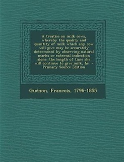 Couverture_A treatise on milk cows, whereby the quality and quantity of milk which any cow will give may be accurately determined by observing natural marks or external indication alone; the length of time she will continue to give milk, &c  - Primary Source Edition