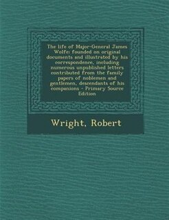 The life of Major-General James Wolfe; founded on original documents and illustrated by his correspondence, including numerous unpublished letters contributed from the family papers of noblemen and gentlemen, descendants of his companions - Primary Source