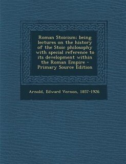 Roman Stoicism; being lectures on the history of the Stoic philosophy with special reference to its development within the Roman Empire - Primary Source Edition