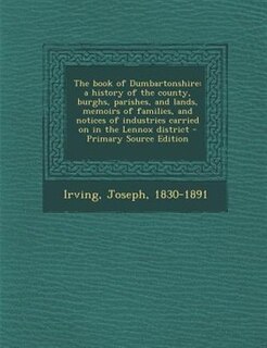 The book of Dumbartonshire: a history of the county, burghs, parishes, and lands, memoirs of families, and notices of industrie