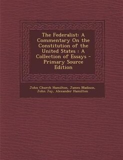 The Federalist: A Commentary On the Constitution of the United States : A Collection of Essays - Primary Source Edi